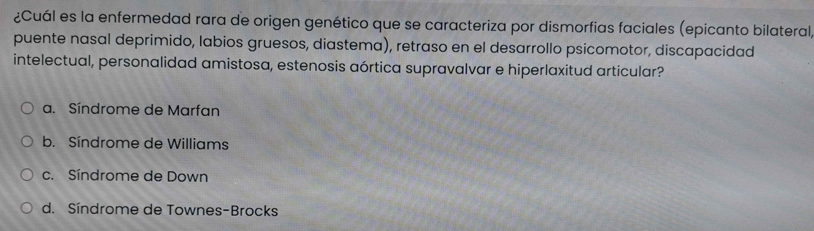 ¿Cuál es la enfermedad rara de origen genético que se caracteriza por dismorfias faciales (epicanto bilateral,
puente nasal deprimido, labios gruesos, diastema), retraso en el desarrollo psicomotor, discapacidad
intelectual, personalidad amistosa, estenosis aórtica supravalvar e hiperlaxitud articular?
a. Síndrome de Marfan
b. Síndrome de Williams
c. Síndrome de Down
d. Síndrome de Townes-Brocks