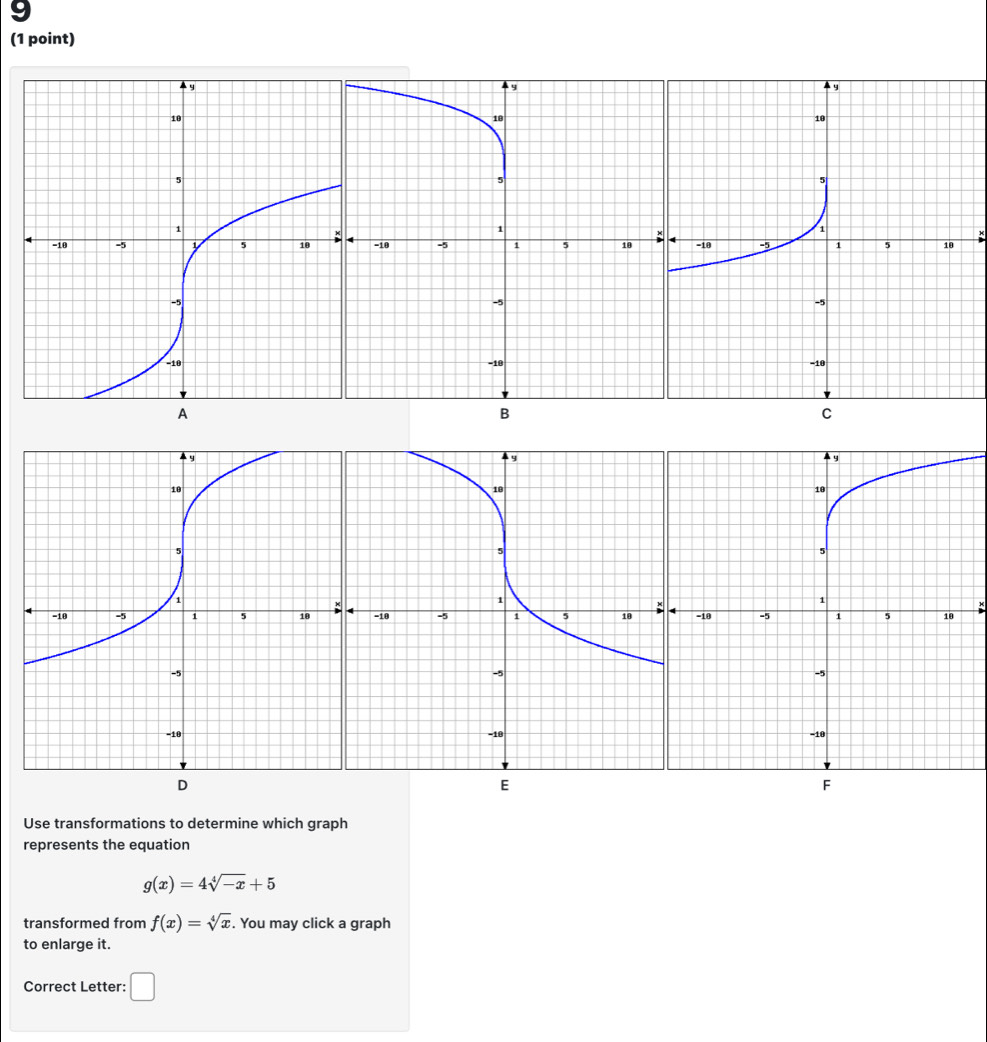 9 
(1 point) 

A 
B 
C 

E 
Use transformations to determine which graph 
represents the equation
g(x)=4sqrt[4](-x)+5
transformed from f(x)=sqrt[4](x). You may click a graph 
to enlarge it. 
Correct Letter: □