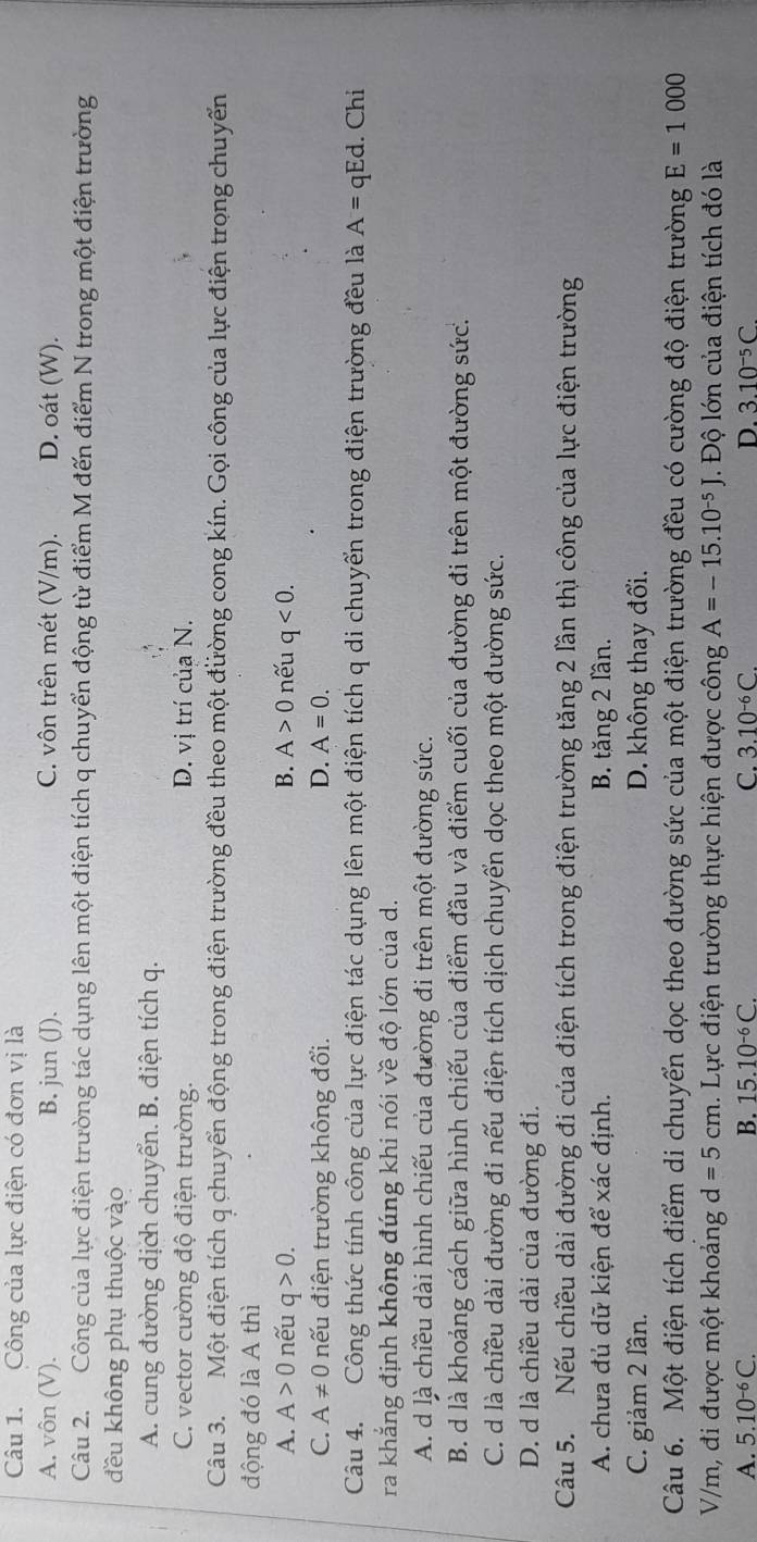 Công của lực điện có đơn vị là
A. vôn (V). B. jun (J). C. vôn trên mét (V/m). D. oát (W).
Câu 2. Công của lực điện trường tác dụng lên một điện tích q chuyển động từ điểm M đến điểm N trong một điện trường
đều không phụ thuộc vào
A. cung đường dịch chuyển. B. điện tích q.
C. vector cường độ điện trường. D. vị trí của N.
Câu 3. Một điện tích q chuyển động trong điện trường đều theo một đường cong kín. Gọi công của lực điện trọng chuyển
động đó là A thì
A. A>0 nếu q>0. B. A>0 nếu q<0.
D.
C. A!= 0 nếu điện trường không đổi. A=0.
Câu 4. Công thức tính công của lực điện tác dụng lên một điện tích q di chuyển trong điện trường đều là A= qEd. Chi
ra khắng định không đúng khi nói về độ lớn của d.
A. d là chiều dài hình chiếu của đường đi trên một đường sức.
B. d là khoảng cách giữa hình chiếu của điểm đầu và điểm cuối của đường đi trên một đường sức.
C. d là chiều dài đường đi nếu điện tích dịch chuyển dọc theo một đường sức.
D. d là chiều dài của đường đi.
Câu 5. Nếu chiều dài đường đi của điện tích trong điện trường tăng 2 lần thì công của lực điện trường
A. chưa đủ dữ kiện để xác định. B. tăng 2 lần.
C. giảm 2 lần. D. không thay đổi.
Câu 6. Một điện tích điểm di chuyển dọc theo đường sức của một điện trường đều có cường độ điện trường E=1000
V/m, đi được một khoảng d=5cm. Lực điện trường thực hiện được công A=-15.10^(-5)J. Độ lớn của điện tích đó là
A. 5.10^(-6)C. B. 15.10^(-6)C. C. 3.10^(-6)C. D. 3.10^(-5)C.