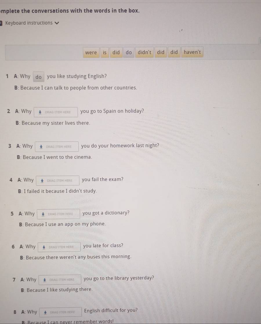 mplete the conversations with the words in the box.
Keyboard instructions
were is did do didn't did did haven't
1 A: Why do you like studying English?
B: Because I can talk to people from other countries.
2 A: Why DRAG ITEM HERE you go to Spain on holiday?
B: Because my sister lives there.
3 A: Why DRAG ITEM HERE you do your homework last night?
B: Because I went to the cinema.
4 A: Why DRAG ITEM HERE. you fail the exam?
B: I failed it because I didn't study.
5 A: Why DRAG TTEM HERE you got a dictionary?
B: Because I use an app on my phone.
6 A: Why DRAFITEN HERE you late for class?
B: Because there weren't any buses this morning.
7 A: Why DEAG ITEM HERS you go to the library yesterday?
B: Because I like studying there.
8 A: Why DIAG ITEM HERE English difficult for you?
B: Because I can never remember words!