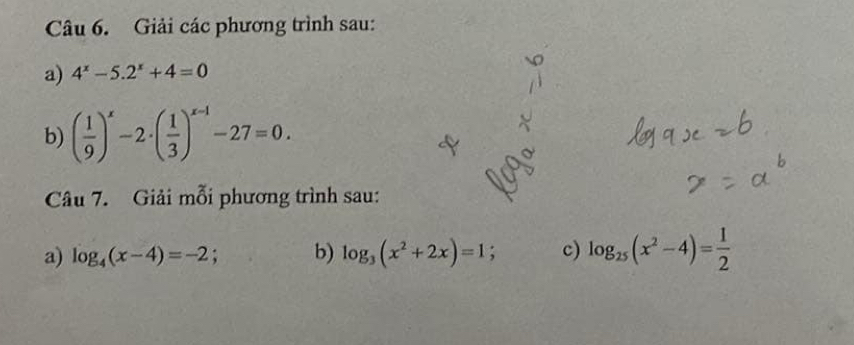 Giải các phương trình sau: 
a) 4^x-5.2^x+4=0
b) ( 1/9 )^x-2· ( 1/3 )^x-1-27=0. 
Câu 7. Giải mỗi phương trình sau: 
a) log _4(x-4)=-2 b) log _3(x^2+2x)=1; c) log _25(x^2-4)= 1/2 