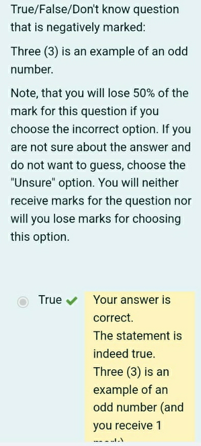 True/False/Don't know question 
that is negatively marked: 
Three (3) is an example of an odd 
number. 
Note, that you will lose 50% of the 
mark for this question if you 
choose the incorrect option. If you 
are not sure about the answer and 
do not want to guess, choose the 
"Unsure" option. You will neither 
receive marks for the question nor 
will you lose marks for choosing 
this option. 
True Your answer is 
correct. 
The statement is 
indeed true. 
Three (3) is an 
example of an 
odd number (and 
you receive 1