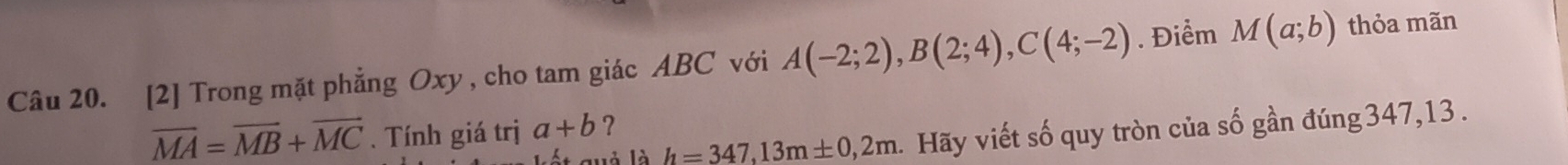 [2] Trong mặt phẳng Oxy, cho tam giác ABC với A(-2;2), B(2;4), C(4;-2). Điểm M(a;b) thỏa mãn
overline MA=overline MB+overline MC. Tính giá trị a+b ？ 
quả là h=347,13m± 0,2m. Hãy viết số quy tròn của số gần đúng 347,13.