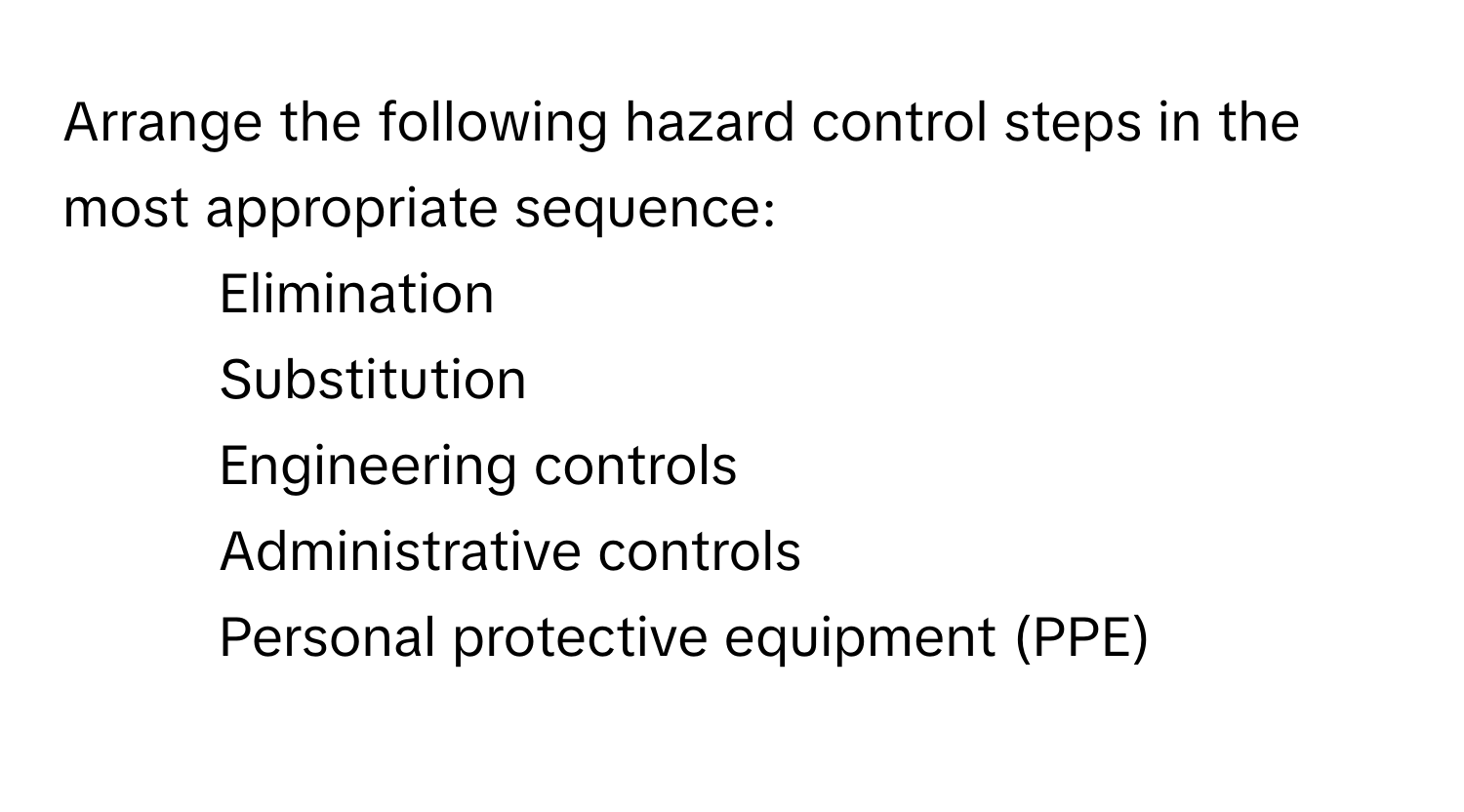 Arrange the following hazard control steps in the most appropriate sequence:

1) Elimination 
2) Substitution 
3) Engineering controls 
4) Administrative controls 
5) Personal protective equipment (PPE)