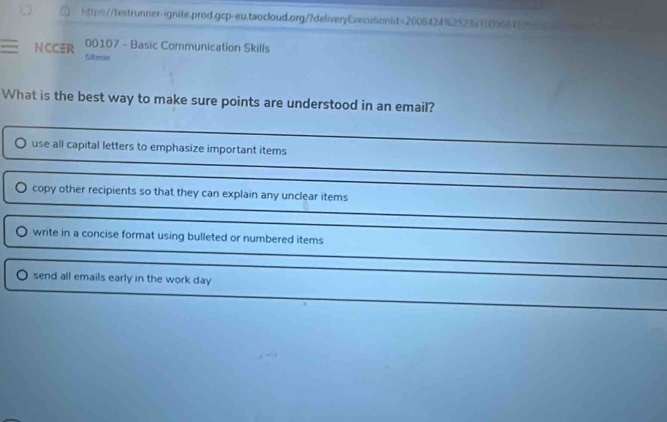 NCCER 00107 - Basic Communication Skills
G8min
What is the best way to make sure points are understood in an email?
use all capital letters to emphasize important items
copy other recipients so that they can explain any unclear items
write in a concise format using bulleted or numbered items
send all emails early in the work day