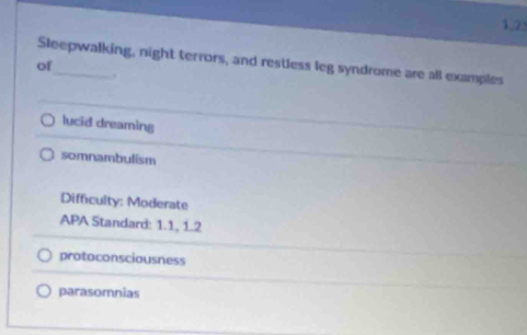 1,2
Sleepwalking, night terrors, and restless leg syndrome are all examples
of
,
lucid dreaming
somnambulism
Difficulty: Moderate
APA Standard: 1.1, 1.2
protoconsciousness
parasomnias