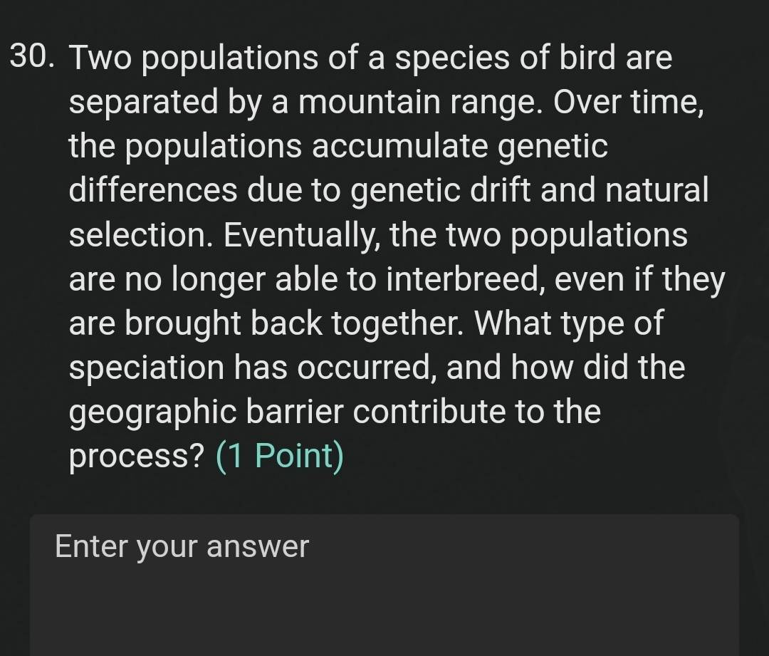 Two populations of a species of bird are 
separated by a mountain range. Over time, 
the populations accumulate genetic 
differences due to genetic drift and natural 
selection. Eventually, the two populations 
are no longer able to interbreed, even if they 
are brought back together. What type of 
speciation has occurred, and how did the 
geographic barrier contribute to the 
process? (1 Point) 
Enter your answer