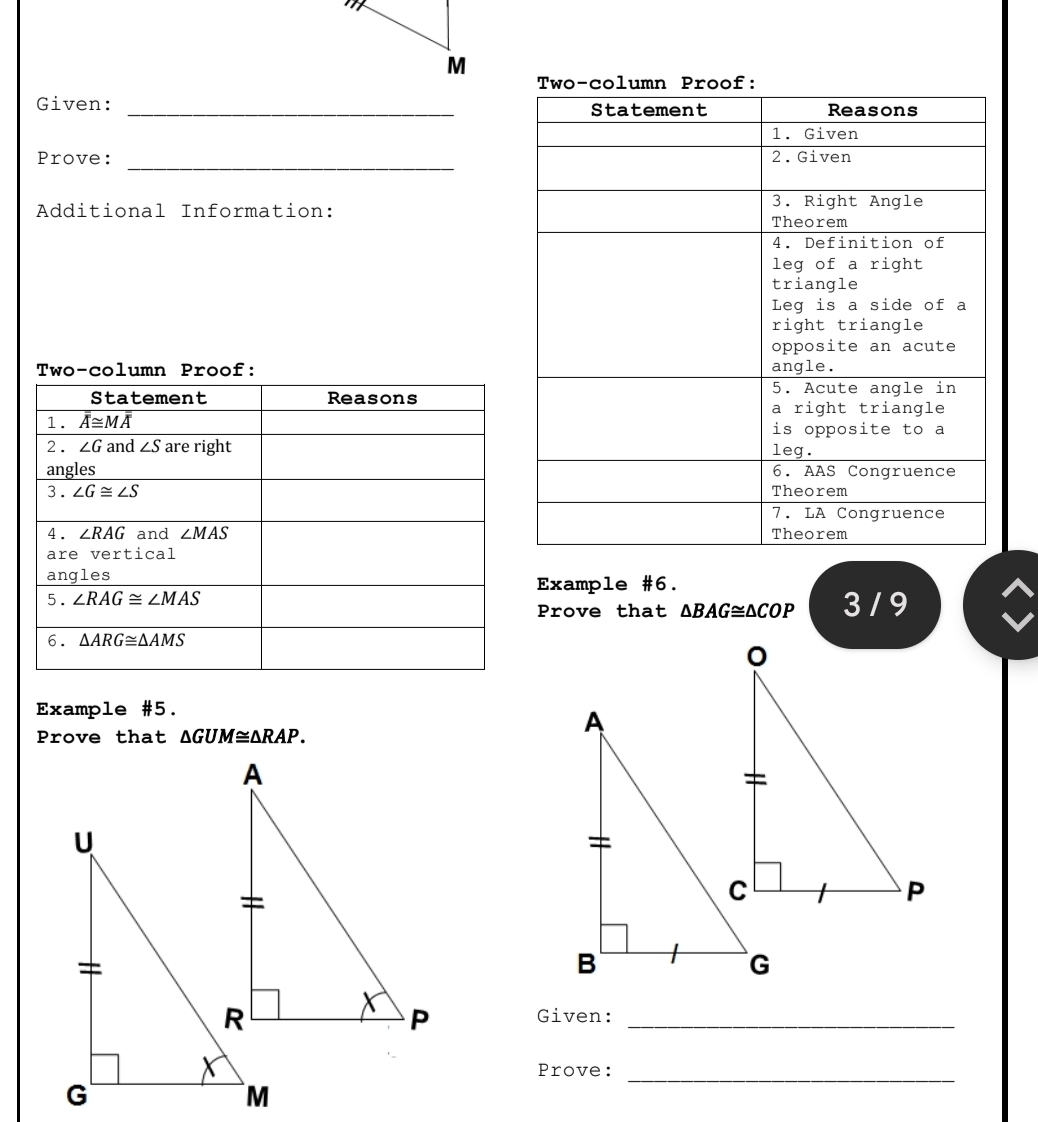 Two-column Proof: 
Given: _Statement Reasons 
1. Given 
_ 
Prove: 2.Given 
Additional Information: 3. Right Angle 
Theorem 
4. Definition of 
leg of a right 
triangle 
Leg is a side of a 
right triangle 
opposite an acute 
Two-column Proof: angle. 
Statement Reasons 
5. Acute angle in 
a right triangle 
1. overline overline overline A≌ overline Moverline overline A is opposite to a 
2 . ∠ G and ∠ S are right leg. 
angles 6. AAS Congruence 
3. ∠ G≌ ∠ S Theorem 
7. LA Congruence 
4. ∠ RAG and ∠ MAS Theorem 
are vertical 
angles Example #6. 
5. ∠ RAG≌ ∠ MAS 3 / 9 
Prove that △ BAG≌ △ COP
6. △ ARG≌ △ AMS
Example #5. 
Prove that △ GUM≌ △ RAP. 
Given:_ 
_ 
Prove: