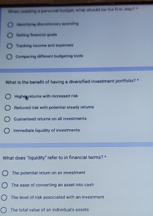 When creating a personal budget, what should be the first step?"
identifying discretionary spending
Selting financial goals
Tracking income and expenses
Comparing different budgeting tools
What is the benefit of having a diversified investment portfolio? *
Highe returns with increased risk
Reduced risk with potential steady retums
Guaranteed returns on all investments
Immediate liquidity of investments
What does "liquidity" refer to in financial terms? *
The potential return on an investment
The ease of converting an asset into cash
The level of risk associated with an investment
The total value of an individual's assets