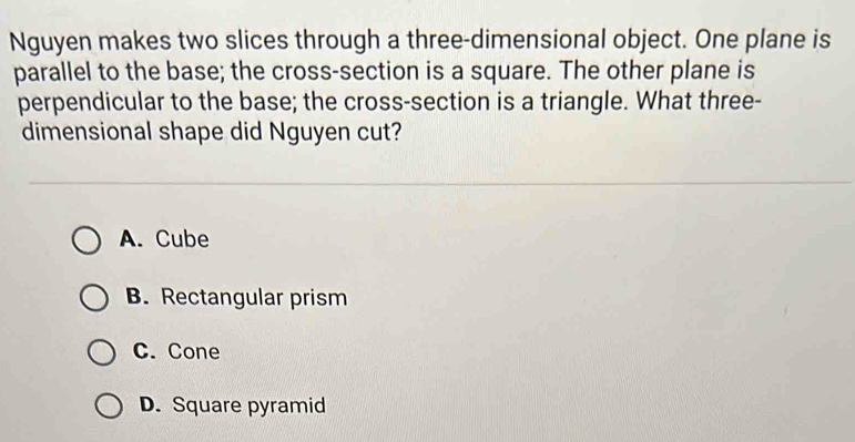 Nguyen makes two slices through a three-dimensional object. One plane is
parallel to the base; the cross-section is a square. The other plane is
perpendicular to the base; the cross-section is a triangle. What three-
dimensional shape did Nguyen cut?
A. Cube
B. Rectangular prism
C. Cone
D. Square pyramid