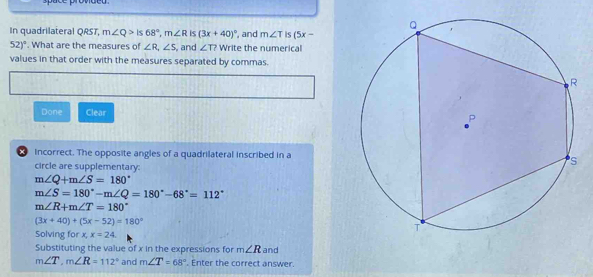 In quadrilateral QRST, m∠ Q>Is68°, m∠ R is (3x+40)^circ  , and m∠ T is (5x-
52)^circ . What are the measures of ∠ R, ∠ S , and ∠ T? Write the numerical 
values in that order with the measures separated by commas. 
Done Clear 
× incorrect. The opposite angles of a quadrilateral inscribed in a 
circle are supplementary:
m∠ Q+m∠ S=180°
m∠ S=180° - m∠ Q=180°-68°=112°
m∠ R+m∠ T=180°
(3x+40)+(5x-52)=180°
Solving for x x=24
Substituting the value of x in the expressions for m∠ R and
m∠ T, m∠ R=112° and m∠ T=68°. Enter the correct answer.