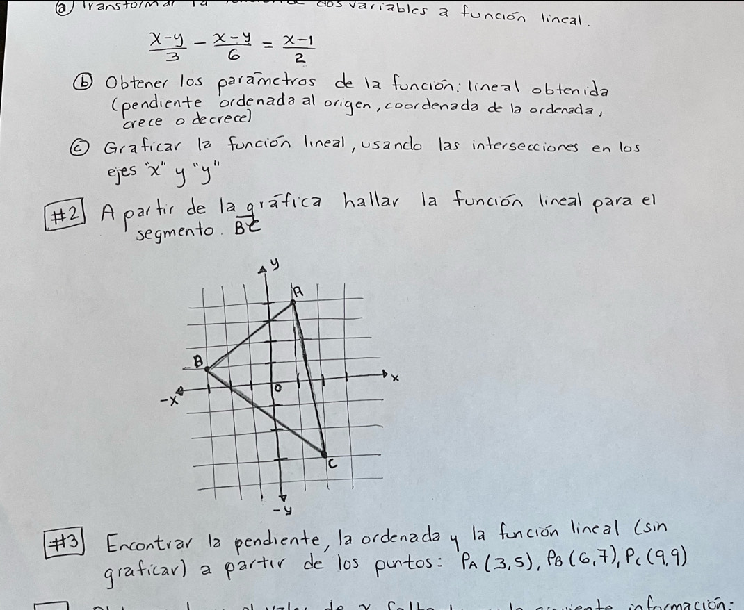 ( ranstoimar 14 
a dosvariables a funcion lincal.
 (x-y)/3 - (x-y)/6 = (x-1)/2 
⑥ Obtener l0s paramctros de 1a funcion: lineal obtenida 
(pendiente ordenada al origen, coordenada de b ordenoda, 
crece o decrece) 
( Graficar 12 funcion lineal, usanco las intersecciones en los 
eyes x' y "y" 
A partir de lagrafica hallar la funcion lineal parael 
segmento. vector BC
(3) Encontrar 12 pendiente, 1a ordenaday la funcion lineal (sin 
graficar) a partiv de l0s puntos: P_A(3,5), P_B(6,7), P_C(9,9)
wiente infmacion.