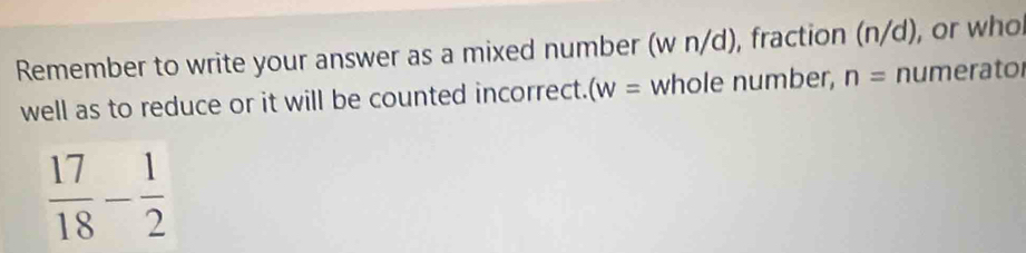 Remember to write your answer as a mixed number (w n/d), fraction (n/d), or who 
well as to reduce or it will be counted incorrect. (w= whole number, n= numerator
 17/18 - 1/2 