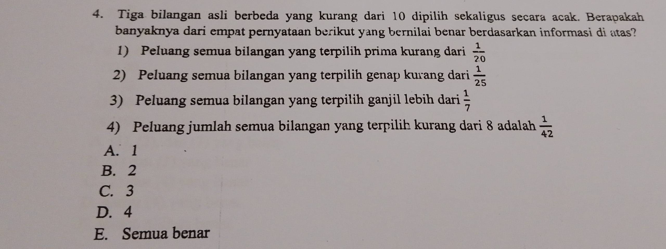 Tiga bilangan asli berbeda yang kurang dari 10 dipilih sekaligus secara acak. Berapakah
banyaknya dari empat pernyataan berikut yang bernilai benar berdasarkan informasi di atas?
1) Peluang semua bilangan yang terpilih prima kurang dari  1/20 
2) Peluang semua bilangan yang terpilih genap kurang dari  1/25 
3) Peluang semua bilangan yang terpilih ganjil lebih dari  1/7 
4) Peluang jumlah semua bilangan yang terpilih kurang dari 8 adalah  1/42 
A. 1
B. 2
C. 3
D. 4
E. Semua benar