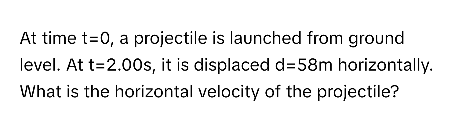 At time t=0, a projectile is launched from ground level. At t=2.00s, it is displaced d=58m horizontally. What is the horizontal velocity of the projectile?