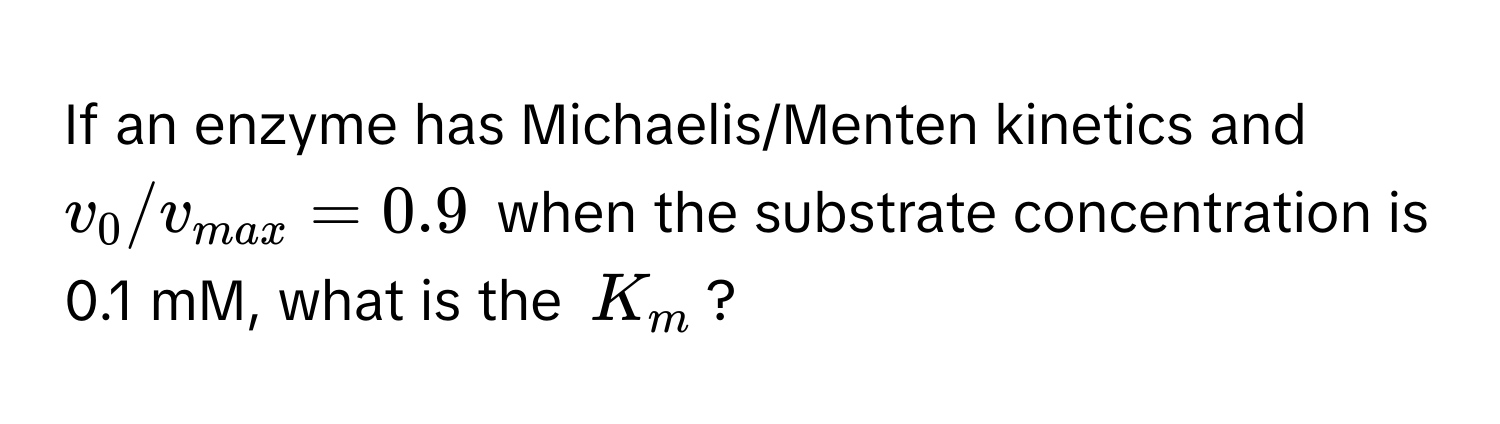 If an enzyme has Michaelis/Menten kinetics and $v_0/v_max = 0.9$ when the substrate concentration is 0.1 mM, what is the $K_m$?