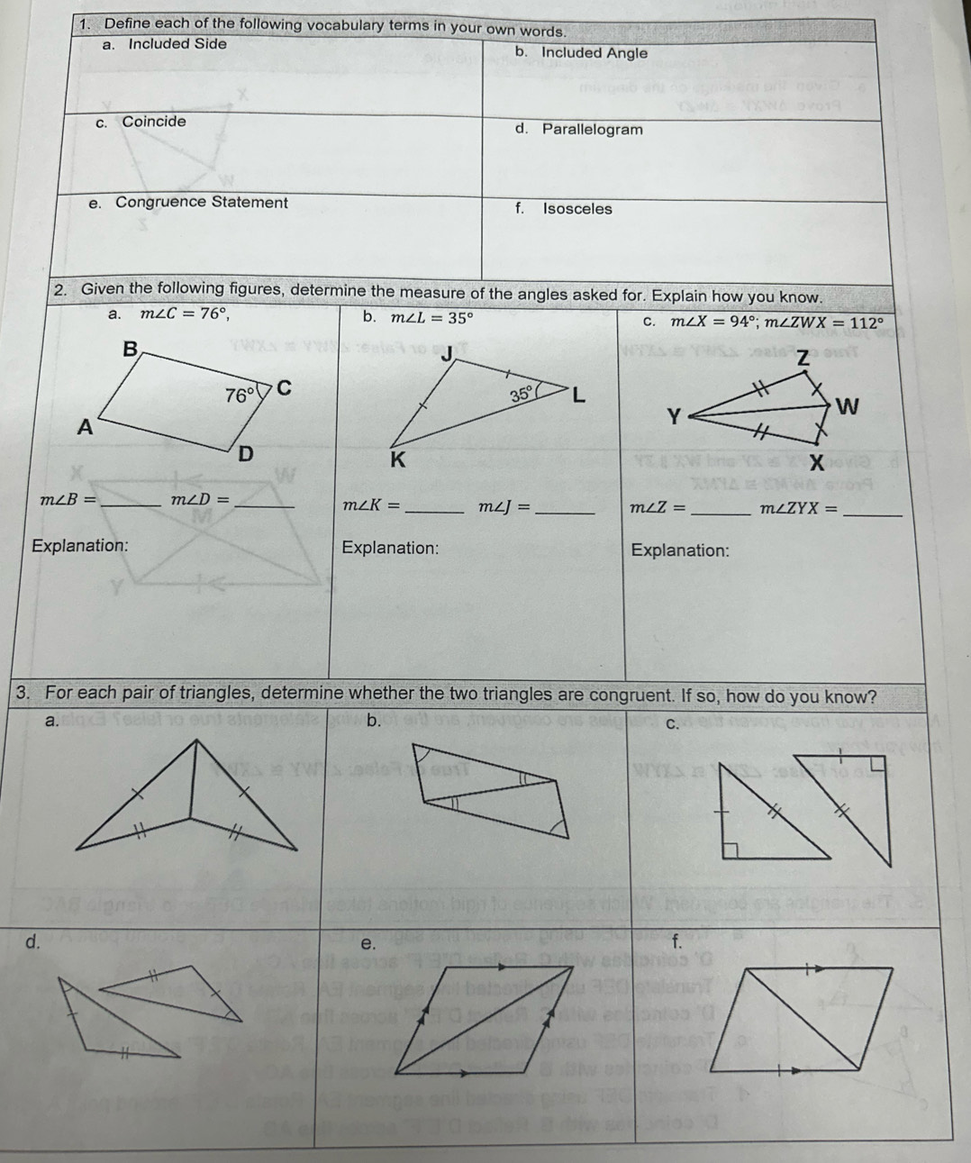 Define each of the following vocabulary terms in your own words. 
a. Included Side b. Included Angle 
c. Coincide d. Parallelogram 
e. Congruence Statement f. Isosceles 
2. Given the following figures, determine the measure of the angles asked for. Explain how you know. 
a. m∠ C=76°, b. m∠ L=35°
C. m∠ X=94°; m∠ ZWX=112°
B
J
Z
76° C
35° L
A
Y
W
D
K
X
m∠ B= _  m∠ D= _ 
m∠ K= _  m∠ J= _ 
m∠ Z= _  m∠ ZYX= _ 
Explanation: Explanation: Explanation: 
3. For each pair of triangles, determine whether the two triangles are congruent. If so, how do you know? 
a. 
b. 
C. 
d. 
e. 
f.