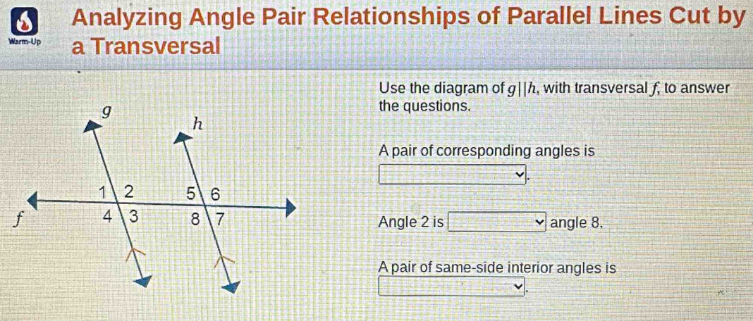 Analyzing Angle Pair Relationships of Parallel Lines Cut by 
Warm-Up a Transversal 
Use the diagram of g||h , with transversal f, to answer 
the questions. 
A pair of corresponding angles is 
angle 8. 
Angle 2 is 
A pair of same-side interior angles is