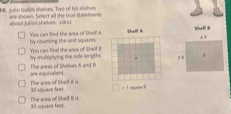 Julio builds shelves. Two of his shelves
are shown. Select all the true statements
about Julio's shelves. 3.61.2.2
You can find the area of Shelf A 
by counting the unit squares.
You can find the area of Shelf B
by multiplying the side lengths.
The areas of Shelves A and B
are equivalent.
The area of Shelf A is
30 square feet. □ =1 square f1
The area of Shelf B is
30 square feet.