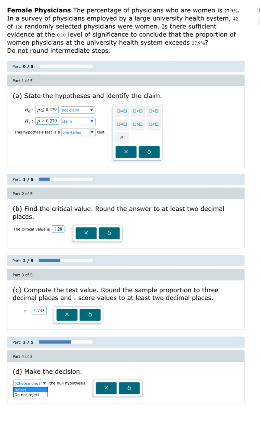 Female Physicians The percentage of physicians who are women is 27.9%.
In a survey of physicians employed by a large university health system, 42
of 120 randomly selected physicians were women. Is there sufficient
evidence at the 0.10 level of significance to conclude that the proportion of
women physicians at the university health system exceeds 27.9%?
Do not round intermediate steps.
Part: 0 / 5
Part 1 of 5
(a) State the hypotheses and identify the claim.
H_0:p≤ 0.279 not claim
H_1:p>0.279 claim
This hypothesis test is a one-tailed test.
Part: 1 / 5
Part 2 of 5
(b) Find the critical value. Round the answer to at least two decimal
places.
The critical value is 1.28 × 5
Part: 2 / 5
Part 3 of 5
(c) Compute the test value. Round the sample proportion to three
decimal places and ₂ score values to at least two decimal places.
z=1.733
×
Part: 3 / 5
Part 4 of 5
(d) Make the decision.
(Choose one) ▼ the null hypothesis.
Reject
× 5
Do not reject