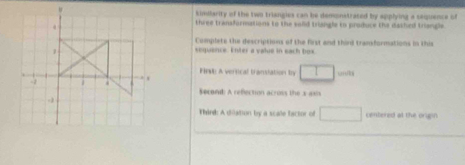kimilarity of the two triangies can be demonstrated by applying a sequence of 
three transformations to the solld trisngle to produce the dashed triangle. 
Complete the descriptions of the first and thind transformations in this 
1 
sequence. Enter a value in each box
4
First A verfical translation by □
-2 4 v u hi 
Second: A reflection across the x asis 
Third: A dilation by a scale factor of □ centered at the origin