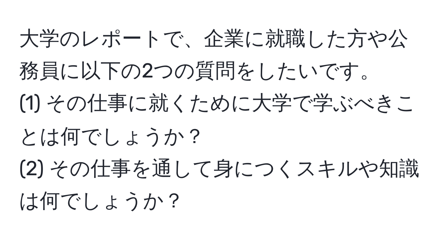 大学のレポートで、企業に就職した方や公務員に以下の2つの質問をしたいです。  
(1) その仕事に就くために大学で学ぶべきことは何でしょうか？  
(2) その仕事を通して身につくスキルや知識は何でしょうか？