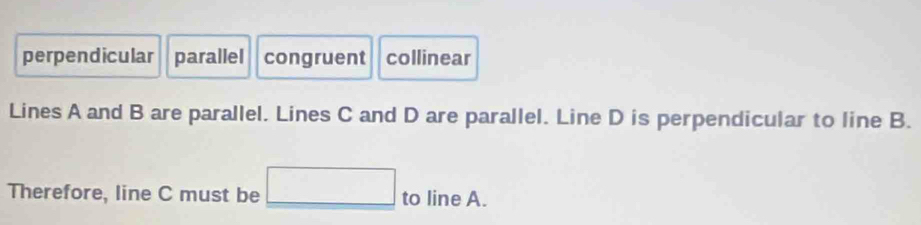 perpendicular parallel congruent collinear
Lines A and B are parallel. Lines C and D are parallel. Line D is perpendicular to line B.
Therefore, line C must be □ to line A.