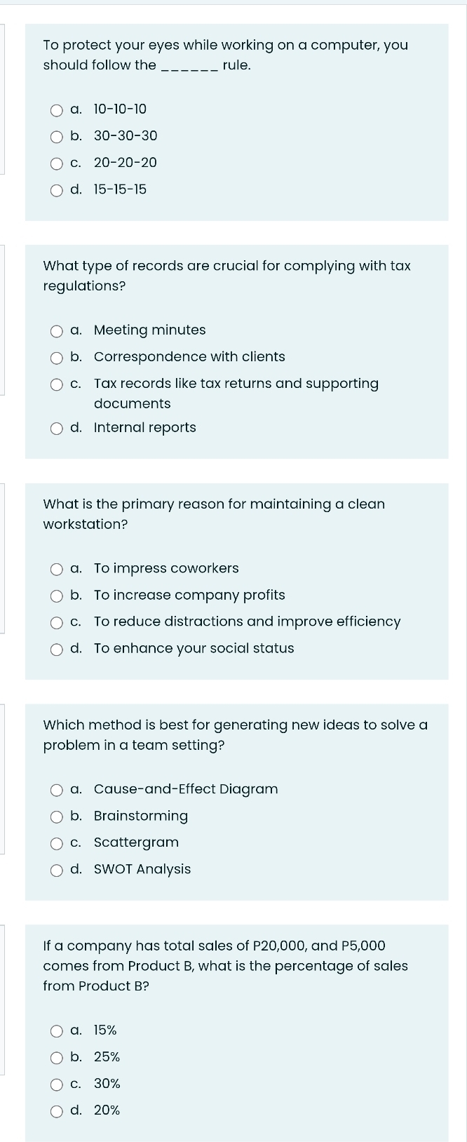 To protect your eyes while working on a computer, you
should follow the _rule.
a. 10-10-10
b. 30-30-30
C. 20-20-20
d. 15-15-15
What type of records are crucial for complying with tax
regulations?
a. Meeting minutes
b. Correspondence with clients
c. Tax records like tax returns and supporting
documents
d. Internal reports
What is the primary reason for maintaining a clean
workstation?
a. To impress coworkers
b. To increase company profits
c. To reduce distractions and improve efficiency
d. To enhance your social status
Which method is best for generating new ideas to solve a
problem in a team setting?
a. Cause-and-Effect Diagram
b. Brainstorming
c. Scattergram
d. SWOT Analysis
If a company has total sales of P20,000, and P5,000
comes from Product B, what is the percentage of sales
from Product B?
a. 15%
b. 25%
c. 30%
d. 20%