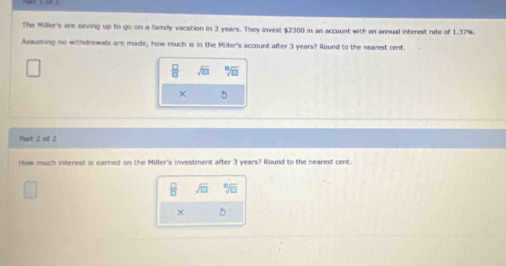 The Miller's are saving up to go on a family vacation in 3 years. They invest $2300 in an account with an annual interest rate of 1.37%. 
Assuming no withdrawals are made, how much is in the Miller's account after 3 years? Round to the nearest cent.
 □ /□   sqrt(□ ) sqrt[□](□ )
X 
Part 2, of 2. 
How much interest is earned on the Miller's investment after 3 years? Round to the nearest cent.
 □ /□   sqrt(□ ) beginarrayr □  □ endarray
×