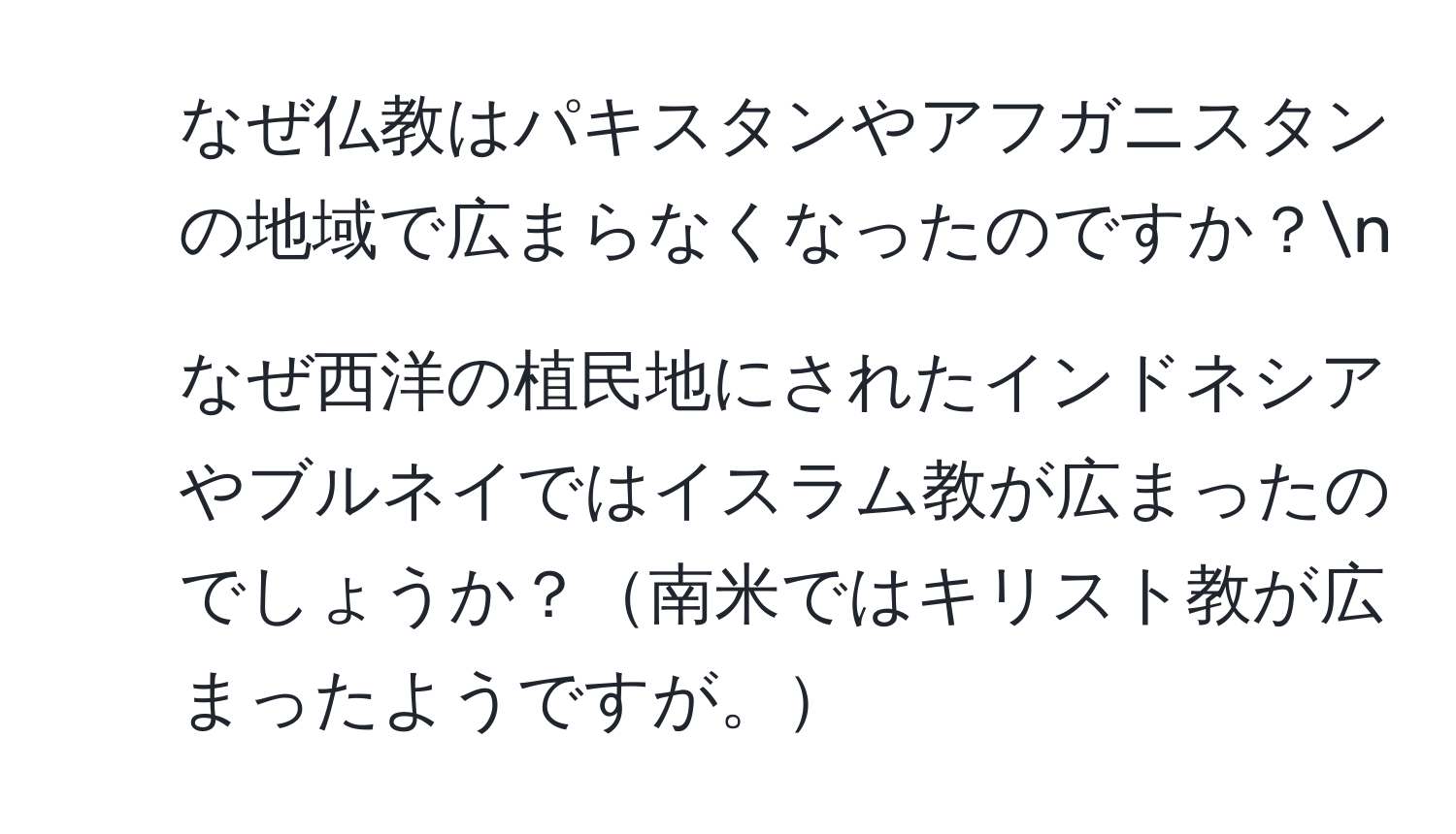 なぜ仏教はパキスタンやアフガニスタンの地域で広まらなくなったのですか？n
2. なぜ西洋の植民地にされたインドネシアやブルネイではイスラム教が広まったのでしょうか？南米ではキリスト教が広まったようですが。