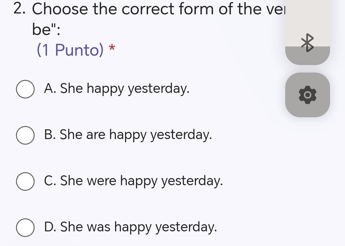 Choose the correct form of the vel
be":
(1 Punto) *
A. She happy yesterday.
B. She are happy yesterday.
C. She were happy yesterday.
D. She was happy yesterday.