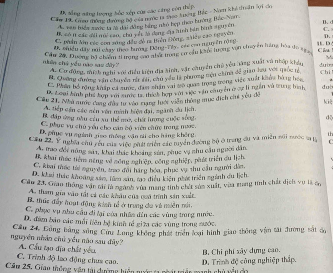 D. tổng năng lượng bốc xếp của các cảng còn thấp.
Cầu 19. Giao thông đường bộ của nước ta theo hướng Bắc - Nam khả thuận lợi do
B. d
A. ven biển nước ta là dài đồng bằng nhỏ hẹp theo hướng Bắc-Nam
C.
B. có ít các dài núi cao, chủ yêu là dạng địa hình bán bình nguyên.
C. phần lớn các con sông đều đồ ra Biên Đông, nhiều cao nguyên
D.
D. nhiều dãy núi chạy theo hướng Đông-Tây, các cao nguyên rộng
11. DA
Cầu 20. Đường bộ chiếm tỉ trọng cao nhất trong cơ cầu khổi lượng vận chuyển hàng hóa do nguy  Câu 1
M
nhân chủ yếu nào sau dây? đườn Chí
A. Cơ động, thích nghi với điều kiện địa hình, vận chuyển chủ yếu hàng xuất và nhập khẩu,
B. Quang đường vận chuyển rất dài, chủ yếu là phương tiện chính để giao lưu với quốc tế
C. Phần bố rộng khấp cá nước, đám nhận vai trò quan trọng trong việc xuất khẩu hàng hóa. a
D. Loại hình phủ hợp với nước ta, thích hợp với việc vận chuyển ở cự li ngắn và trung bình, dườ
Cầu 21. Nhà nước đang đầu tư vào mạng lưới viễn thông mục đích chú yếu để
kiệ
A. tiếp cận các nên văn minh hiện đại, ngành du lịch.
B. đáp ứng nhu cầu xu thể mở, chất lượng cuộc sống độ
C. phục vụ chủ yếu cho cán bộ viên chức trong nước.
D. phục vụ ngành giao thông vận tải cho hàng không th
Cầu 22. Ý nghĩa chủ yếu của việc phát triển các tuyển đường bộ ở trung du và miền núi nước ta là C
A. trao đổi nông sản, khai thác khoáng sản, phục vụ nhu cầu người dân,
B. khai thác tiêm năng về nông nghiệp, công nghiệp, phát triển du lịch.
C. khai thác tài nguyên, trao đổi hàng hóa, phục vụ nhu cầu người dân.
D. khai thác khoáng sản, lâm sản, tạo điều kiện phát triển ngành du lịch.
Câu 23. Giao thông vận tải là ngành vừa mang tính chất sản xuất, vừa mang tính chất dịch vụ là do
A. tham gia vào tất cả các khâu của quá trình sản xuất.
B. thúc đầy hoạt động kinh tế ở trung du và miền núi.
C. phục vụ nhu cầu đi lại của nhân dân các vùng trong nước.
D. đảm bảo các mối liên hệ kinh tế giữa các vùng trong nước.
Câu 24. Đồng bằng sông Cửu Long không phát triển loại hình giao thông vận tải đường sắt do
nguyên nhân chủ yếu nào sau đây?
A. Cấu tạo địa chất yếu.
B. Chi phí xây dựng cao.
C. Trình độ lao động chưa cao.
D. Trình độ công nghiệp thấp.
Câu 25. Giao thông vận tải đường biển nước ta phát triển mạnh chủ yều do