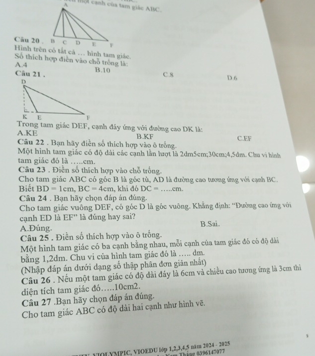 Mộ t cạnh của tam giác ABC.
Câu 20 .
Hình trên có tắt cả … hình tam giác,
Số thích hợp điễn vào chỗ trống là:
A.4 B.10 C.8
Câu 21 .
D.6
Trong tam giác DEF, cạnh đáy ứng với đường cao DK là:
A.KE B.KF C.EF
Câu 22 . Bạn hãy điền số thích hợp vào ô trống.
Một hình tam giác có độ dài các cạnh lần lượt là 2dm5cm;30cm;4,5dm. Chu vi hình
tam giác đó là …..cm.
Câu 23 . Điền số thích hợp vào chỗ trống.
Cho tam giác ABC có góc B là góc tù, AD là đường cao tương ứng với cạnh BC.
Biết BD=1cm,BC=4cm , khi đó DC= _cm.
Câu 24 . Bạn hãy chọn đáp án đúng.
Cho tam giác vuông DEF, có góc D là góc vuông. Khẳng định: “Đường cao ứng với
cạnh ED là EF” là đúng hay sai?
A.Đúng. B.Sai.
Câu 25 . Điền số thích hợp vào ô trống.
Một hình tam giác có ba cạnh bằng nhau, mỗi cạnh của tam giác đó có độ dài
bằng 1,2dm. Chu vi của hình tam giác đó là ….. dm.
(Nhập đáp án dưới dạng số thập phân đơn giản nhất)
Câu 26 . Nếu một tam giác có độ dài đáy là 6cm và chiều cao tương ứng là 3cm thì
diện tích tam giác đó..10cm2.
Câu 27 .Bạn hãy chọn đáp án đúng.
Cho tam giác ABC có độ dài hai cạnh như hình vẽ.
VOL YMPIC, VIOEDU lớp 1,2,3,4,5 năm 2024 - 2025
n Tháng 0396147077