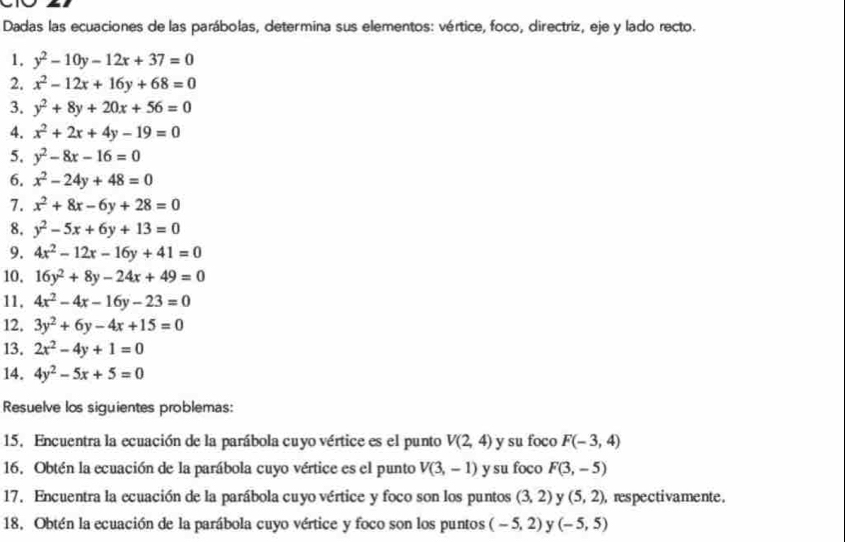 Dadas las ecuaciones de las parábolas, determina sus elementos: vértice, foco, directriz, eje y lado recto. 
1. y^2-10y-12x+37=0
2. x^2-12x+16y+68=0
3. y^2+8y+20x+56=0
4. x^2+2x+4y-19=0
5. y^2-8x-16=0
6. x^2-24y+48=0
7. x^2+8x-6y+28=0
8. y^2-5x+6y+13=0
9. 4x^2-12x-16y+41=0
10, 16y^2+8y-24x+49=0
11, 4x^2-4x-16y-23=0
12, 3y^2+6y-4x+15=0
13, 2x^2-4y+1=0
14. 4y^2-5x+5=0
Resuelve los siguientes problemas: 
15. Encuentra la ecuación de la parábola cuyo vértice es el punto V(2,4) y su foco F(-3,4)
16. Obtén la ecuación de la parábola cuyo vértice es el punto V(3,-1) y su foco F(3,-5)
17. Encuentra la ecuación de la parábola cuyo vértice y foco son los puntos (3,2) y (5,2) ), respectivamente. 
18. Obtén la ecuación de la parábola cuyo vértice y foco son los puntos (-5,2) y (-5,5)