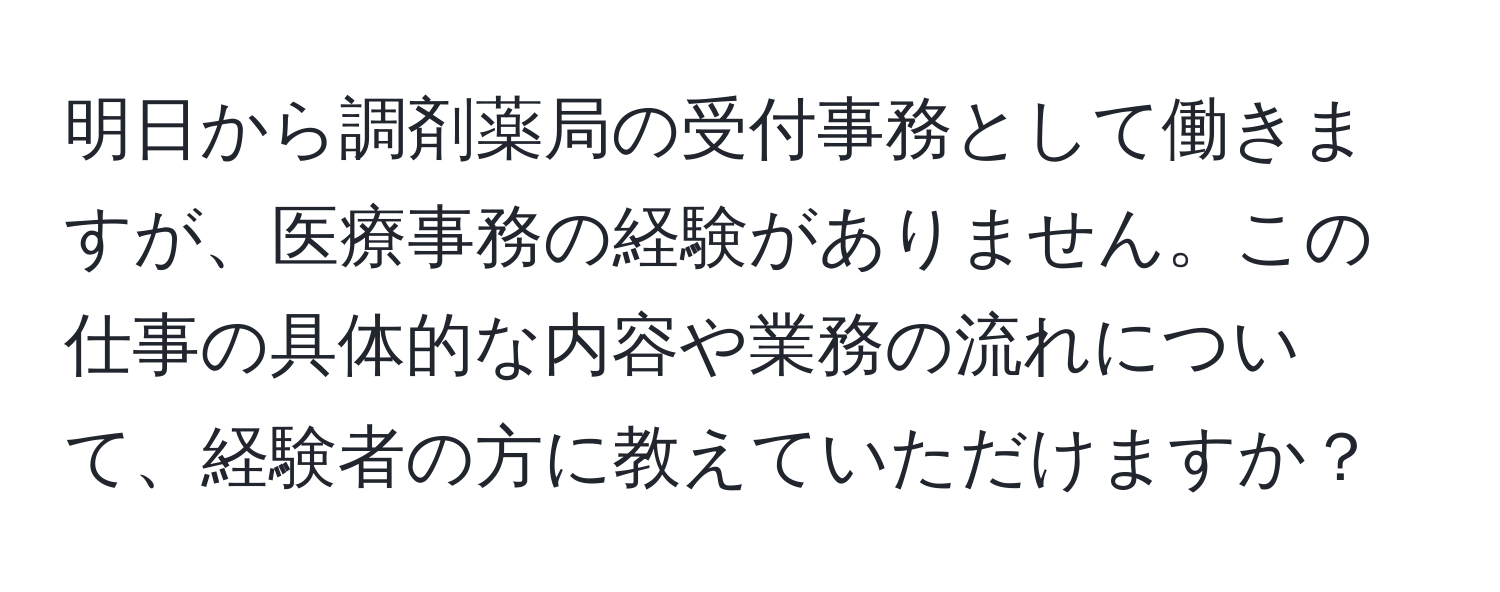 明日から調剤薬局の受付事務として働きますが、医療事務の経験がありません。この仕事の具体的な内容や業務の流れについて、経験者の方に教えていただけますか？