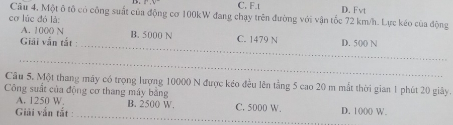 V- C. F.t D. Fvt
Câu 4. Một ô tô có công suất của động cơ 100kW đang chạy trên đường với vận tốc 72 km/h. Lực kéo của động
cơ lúc đó là:
A. 1000 N B. 5000 N C. 1479 N
Giải vắn tắt : _D. 500 N
_
Câu 5. Một thang máy có trọng lượng 10000 N được kéo đều lên tầng 5 cao 20 m mất thời gian 1 phút 20 giây.
Công suất của động cơ thang máy bằng
_
A. 1250 W. B. 2500 W. C. 5000 W.
Giải vắn tắt : D. 1000 W.