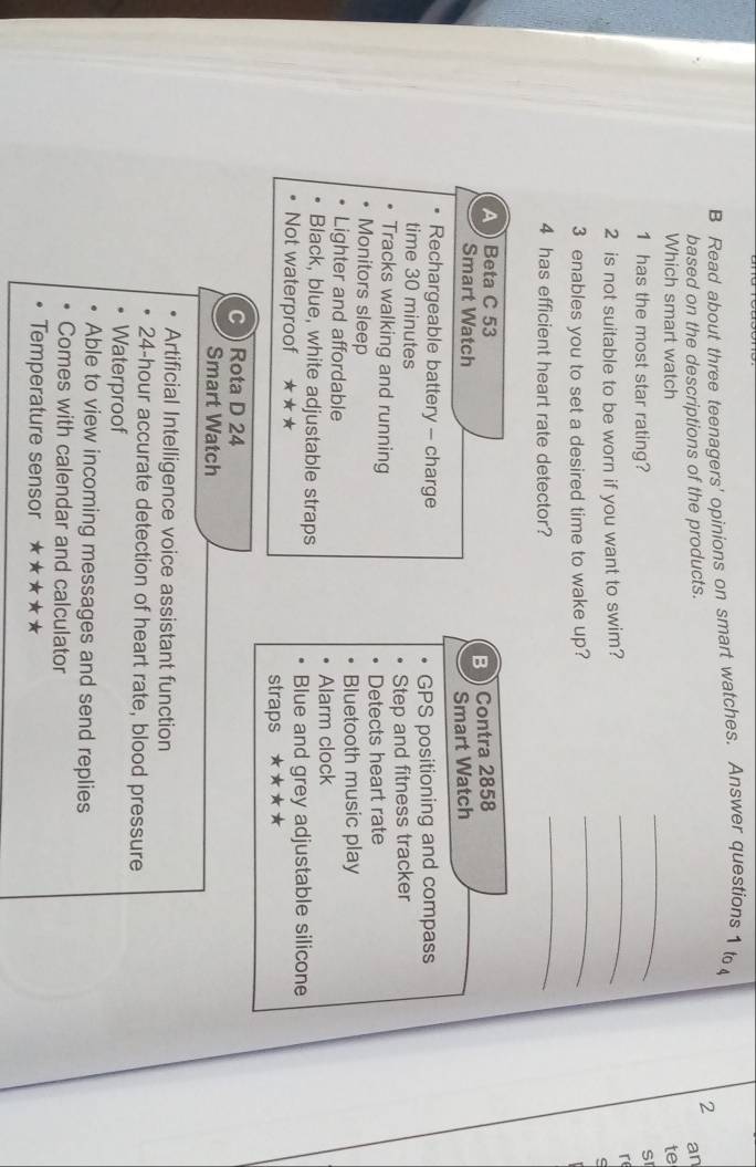 Read about three teenagers' opinions on smart watches. Answer questions 1 t
2
based on the descriptions of the products. an
_
Which smart watch te
_
1 has the most star rating?
SI
2 is not suitable to be worn if you want to swim?
re
3 enables you to set a desired time to wake up?
_
4 has efficient heart rate detector?
_
A Beta C 53
B Contra 2858
Smart Watch
Smart Watch
Rechargeable battery - charge
time 30 minutes GPS positioning and compass
Tracks walking and running Step and fitness tracker
Detects heart rate
Monitors sleep
Lighter and affordable Bluetooth music play
Alarm clock
Black, blue, white adjustable straps
Not waterproof ★ ★ ★ Blue and grey adjustable silicone
straps * ★★★
C Rota D 24
Smart Watch
Artificial Intelligence voice assistant function
24-hour accurate detection of heart rate, blood pressure
Waterproof
Able to view incoming messages and send replies
Comes with calendar and calculator
Temperature sensor