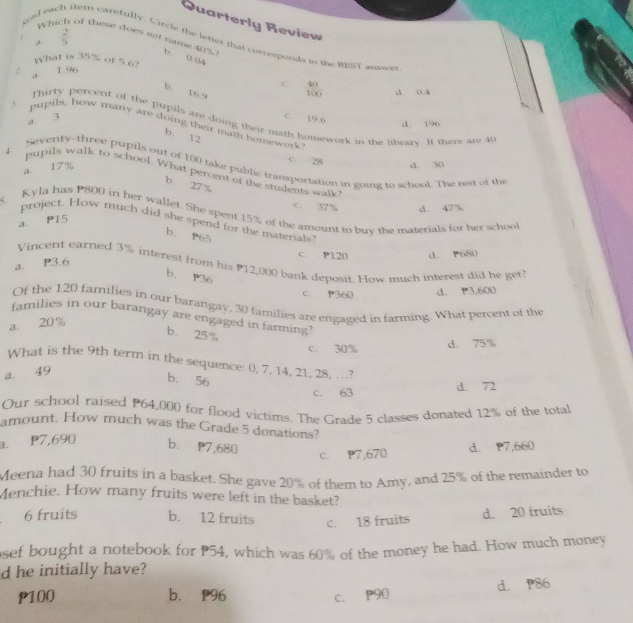 Quarterly Review
f  2/5 
tem carefully. Circle the letter that corresponds to the BEST answer
Whi of these does not name 40% b. 004
a
What is 35% of 5.6?
a. 1.96
b.
c  40/100 
z
16.9 d 0.4
c. 19.6
Thirty percent of the pupils are doing their math homework in the library. If there are 40
a 3
d. 196
pupils, how many are doing their math homework?
b. 12
Seventy-three pupils out of 100 take public transportation in going to school. The rest of the
a 17%
c 28
d. 30
4- pupils walk to school. What percent of the students walk?
b. 27%
5.
c. 37%
d. 47%
Kyla has P800 in her wallet. She spent 15% of the amount to buy the materials for her schoo
a P15
project. How much did she spend for the materials?
b. P65
c. P120 d. P680
Vincent earned 3% interest from his 12,000 bank deposit. How much interest did he get?
a. P3.6
b. P36
c. P360
d. P3,600
Of the 120 families in our barangay, 30 families are engaged in farming. What percent of the
families in our barangay are engaged in farming?
a. 20%
b. 25%
c. 30% d. 75%
What is the 9th term in the sequence: 0, 7, 14, 21, 28, ...?
a. 49
b. 56
c. 63 d. 72
Our school raised P64,000 for flood victims. The Grade 5 classes donated 12% of the total
amount. How much was the Grade 5 donations?
a. P7,690
b. P7,680 d. P7,660
c. P7,670
Meena had 30 fruits in a basket. She gave 20% of them to Amy, and 25% of the remainder to
Menchie. How many fruits were left in the basket?
6 fruits b. 12 fruits
c. 18 fruits d. 20 fruits
osef bought a notebook for 54, which was 60% of the money he had. How much money
d he initially have?
d. P86
P100 b. P96 C. P90