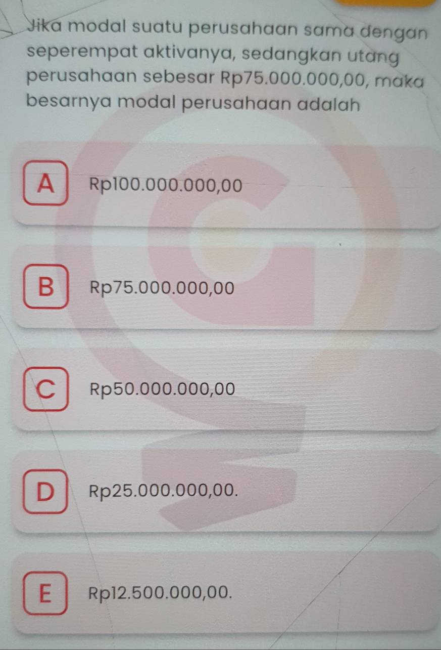 Jika modal suatu perusahaan sɑma dengan
seperempat aktivanya, sedangkan utang
perusahaan sebesar Rp75.000.000,00, maka
besarnya modal perusahaan adalah
A Rp100.000.000,00
B Rp75.000.000,00
C Rp50.000.000,00
D Rp25.000.000,00.
E Rp12.500.000,00.