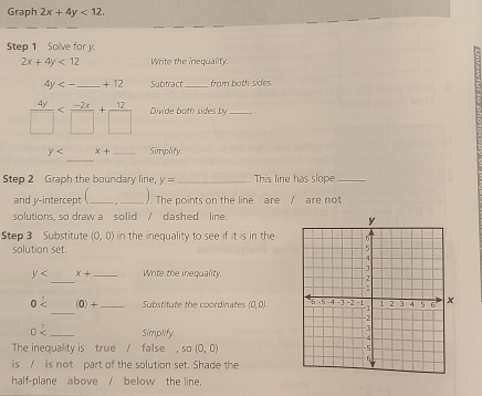 Graph 2x+4y<12</tex>. 
Step 1 Solve for y.
2x+4y<12</tex> Write the inequality
4y<-</tex> _ +12 Subtract_ from both sides.
 4y/□   Divide both sides by_ 
_
y x+ _Simplify 
Step 2 Graph the boundary line, y= _. This line has slope_ 
and y-intercept (_ , _). The points on the line are / are not 
solutions, so draw a solid / dashed line. 
Step 3 Substitute (0,0) in the inequality to see if it is in the 
solution set. 
_
y x+ _ Write the inequality. 
_
0< (0)+ _Substitute the coordinates (0,0)
0 _Simplify. 
The inequality is _ true _/ false , so(0,0)
is / is not part of the solution set. Shade the 
half-plane above / below the line.