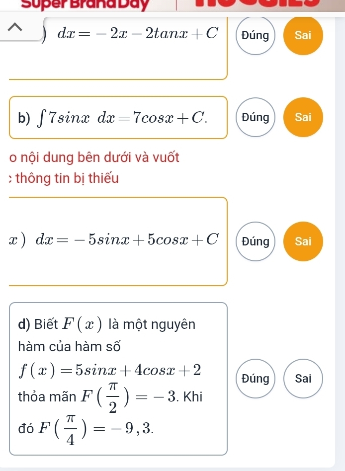 Super Brana Day 
□ dx=-2x-2tan x+C Đúng Sai 
b) ∈t 7sin xdx=7cos x+C. Đúng Sai 
o nội dung bên dưới và vuốt 
c thông tin bị thiếu 
x ) dx=-5sin x+5cos x+C Đúng Sai 
d) Biết F(x) là một nguyên 
hàm của hàm số
f(x)=5sin x+4cos x+2 Đúng Sai 
thỏa mãn F( π /2 )=-3. Khi 
đó F( π /4 )=-9,3.