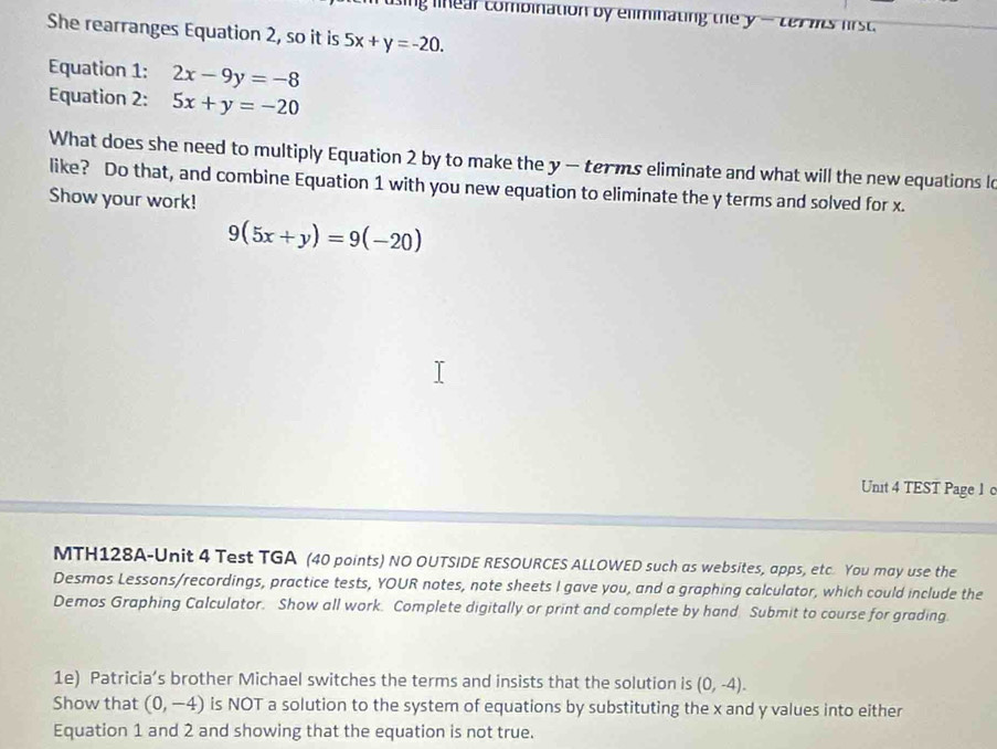 linear combination by eliminating the y -ter is first. 
She rearranges Equation 2, so it is 5x+y=-20. 
Equation 1: 2x-9y=-8
Equation 2: 5x+y=-20
What does she need to multiply Equation 2 by to make the y - terms eliminate and what will the new equations l 
like? Do that, and combine Equation 1 with you new equation to eliminate the y terms and solved for x. 
Show your work!
9(5x+y)=9(-20)
Unit 4 TEST Page 1 c 
MTH128A-Unit 4 Test TGA (40 points) NO OUTSIDE RESOURCES ALLOWED such as websites, apps, etc You may use the 
Desmos Lessons/recordings, practice tests, YOUR notes, note sheets I gave you, and a graphing calculator, which could include the 
Demos Graphing Calculator. Show all work. Complete digitally or print and complete by hand Submit to course for grading. 
1e) Patricia’s brother Michael switches the terms and insists that the solution is (0,-4). 
Show that (0,-4) is NOT a solution to the system of equations by substituting the x and y values into either 
Equation 1 and 2 and showing that the equation is not true.