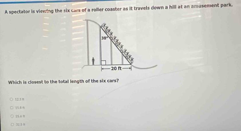 A spectator is viewing the six cars of a roller coaster as it travels down a hill at an amusement park.
Which is closest to the total length of the six cars?
12.3 ft
15.8 n
25.6 l1
32.5 1t