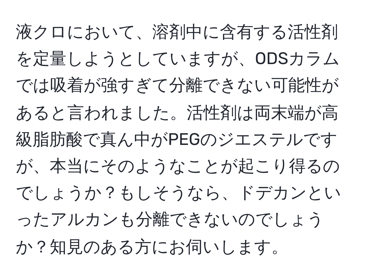 液クロにおいて、溶剤中に含有する活性剤を定量しようとしていますが、ODSカラムでは吸着が強すぎて分離できない可能性があると言われました。活性剤は両末端が高級脂肪酸で真ん中がPEGのジエステルですが、本当にそのようなことが起こり得るのでしょうか？もしそうなら、ドデカンといったアルカンも分離できないのでしょうか？知見のある方にお伺いします。