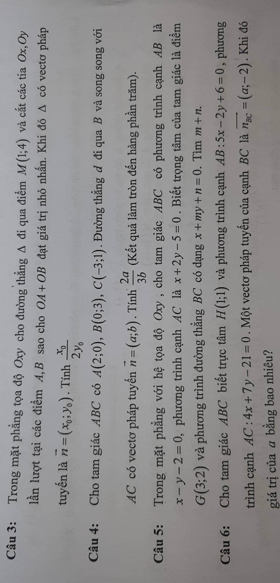 Trong mặt phẳng tọa độ Oxy cho đường thẳng Δ đi qua điểm M(1;4) và cắt các tia Ox,Oy 
lần lượt tại các điểm A, B sao cho OA+OB đạt giá trị nhỏ nhấn. Khi đó △ có vectơ pháp 
tuyến là vector n=(x_0;y_0). Tính frac x_02y_0
Câu 4: Cho tam giác ABC có A(2;0), B(0;3), C(-3;1). Đường thắng đ đi qua B và song song với 
AC có vectơ pháp tuyến vector n=(a;b). Tính  2a/3b  (Kết quả làm tròn đến hàng phần trăm). 
Câu 5: Trong mặt phẳng với hệ tọa độ Oxy , cho tam giác ABC có phương trình cạnh AB là
x-y-2=0 , phương trình cạnh AC là x+2y-5=0. Biết trọng tâm của tam giác là điểm
G(3;2) và phương trình đường thắng BC có dạng x+my+n=0. Tìm m+n. 
Câu 6: Cho tam giác ABC biết trực tâm H(1;1) và phương trình cạnh AB:5x-2y+6=0 , phương 
trình cạnh AC:4x+7y-21=0 Một vectơ pháp tuyến của cạnh BC là vector n_BC=(a;-2). Khi đó 
giá trị của a bằng bao nhiêu?