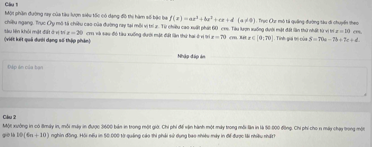 Một phần đường ray của tàu lượn siêu tốc có dạng đồ thị hàm số bậc ba f(x)=ax^3+bx^2+cx+d(a!= 0). Trục Oæ mô tả quãng đường tàu di chuyển theo 
chiều ngang. Trục Oy mô tả chiều cao của đường ray tại mỗi vị trí æ. Từ chiều cao xuất phát 60 cm. Tàu lượn xuống dưới mặt đất lần thứ nhất từ vị trí x=10 cm, 
tàu lên khỏi mặt đất ở vị trí x=20 cm và sau đó tàu xuống dưới mặt đất lần thứ hai ở vị trí x=70cm
(viết kết quả dưới dạng số thập phân) Xét x∈ [0;70]. Tính giá trị của S=70a-7b+7c+d. 
Nhập đáp án 
Đáp án của bạn 
Câu 2 
Một xưởng in có 8máy in, mỗi máy in được 3600 bản in trong một giờ. Chi phí đế vận hành một máy trong mỗi lần in là 50.000 đồng. Chi phí cho n máy chạy trong một 
giờ là 10(6n+10) nghìn đồng. Hỏi nếu in 50.000 tờ quảng cáo thì phải sử dụng bao nhiêu máy in để được lãi nhiều nhất?