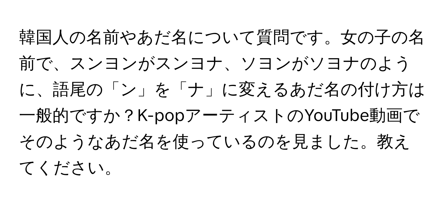 韓国人の名前やあだ名について質問です。女の子の名前で、スンヨンがスンヨナ、ソヨンがソヨナのように、語尾の「ン」を「ナ」に変えるあだ名の付け方は一般的ですか？K-popアーティストのYouTube動画でそのようなあだ名を使っているのを見ました。教えてください。