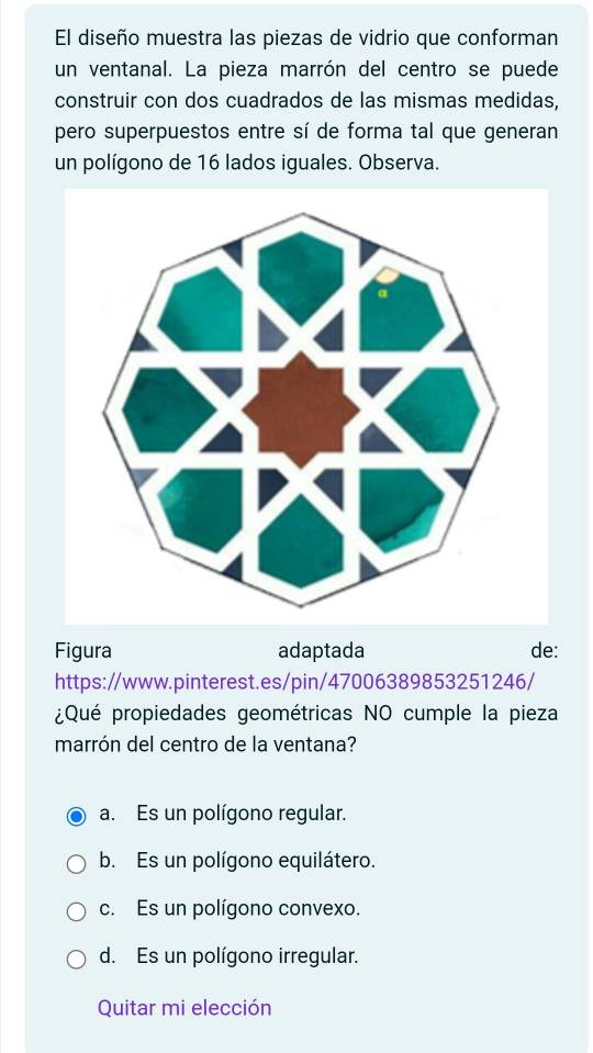 El diseño muestra las piezas de vidrio que conforman
un ventanal. La pieza marrón del centro se puede
construir con dos cuadrados de las mismas medidas,
pero superpuestos entre sí de forma tal que generan
un polígono de 16 lados iguales. Observa.
Figura adaptada de:
https://www.pinterest.es/pin/47006389853251246/
¿Qué propiedades geométricas NO cumple la pieza
marrón del centro de la ventana?
a. Es un polígono regular.
b. Es un polígono equilátero.
c. Es un polígono convexo.
d. Es un polígono irregular.
Quitar mi elección