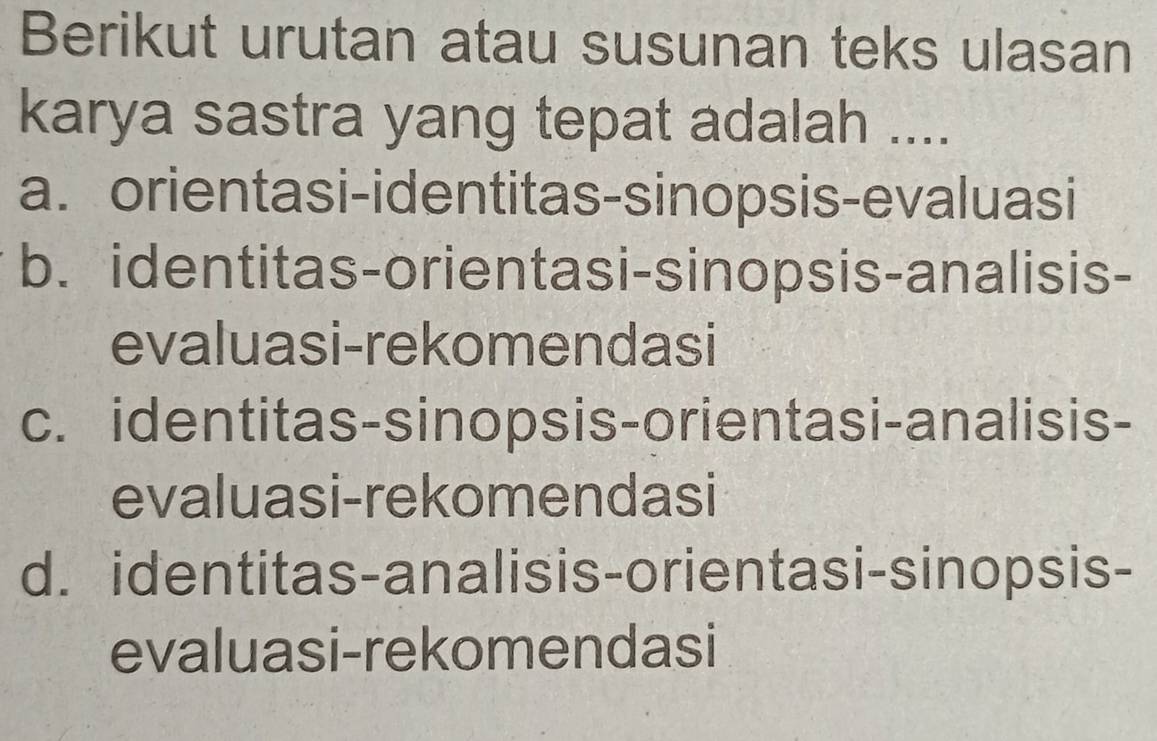 Berikut urutan atau susunan teks ulasan
karya sastra yang tepat adalah ....
a. orientasi-identitas-sinopsis-evaluasi
b. identitas-orientasi-sinopsis-analisis-
evaluasi-rekomendasi
c. identitas-sinopsis-orientasi-analisis-
evaluasi-rekomendasi
d. identitas-analisis-orientasi-sinopsis-
evaluasi-rekomendasi