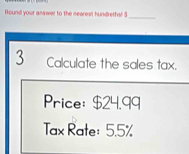 Round your answer to the nearest hundreths! $_ 
3 Calculate the sales tax. 
Price: $24.99
Tax Rate: 5.5%